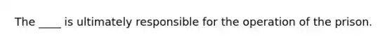 The ____ is ultimately responsible for the operation of the prison.