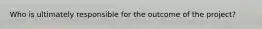 Who is ultimately responsible for the outcome of the project?
