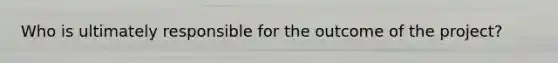Who is ultimately responsible for the outcome of the project?