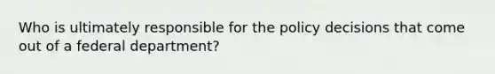 Who is ultimately responsible for the policy decisions that come out of a federal department?