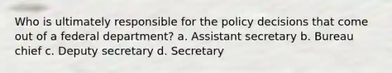 Who is ultimately responsible for the policy decisions that come out of a federal department? a. Assistant secretary b. Bureau chief c. Deputy secretary d. Secretary