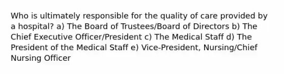 Who is ultimately responsible for the quality of care provided by a hospital? a) The Board of Trustees/Board of Directors b) The Chief Executive Officer/President c) The Medical Staff d) The President of the Medical Staff e) Vice-President, Nursing/Chief Nursing Officer