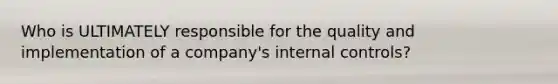 Who is ULTIMATELY responsible for the quality and implementation of a company's internal controls?