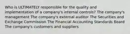 Who is ULTIMATELY responsible for the quality and implementation of a company's internal controls? The company's management The company's external auditor The Securities and Exchange Commission The Financial Accounting Standards Board The company's customers and suppliers