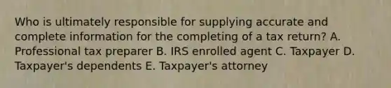 Who is ultimately responsible for supplying accurate and complete information for the completing of a tax return? A. Professional tax preparer B. IRS enrolled agent C. Taxpayer D. Taxpayer's dependents E. Taxpayer's attorney