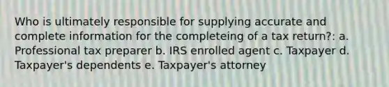 Who is ultimately responsible for supplying accurate and complete information for the completeing of a tax return?: a. Professional tax preparer b. IRS enrolled agent c. Taxpayer d. Taxpayer's dependents e. Taxpayer's attorney