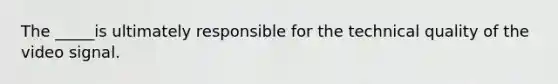 The _____is ultimately responsible for the technical quality of the video signal.