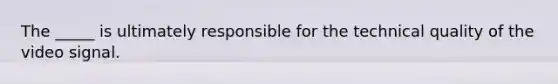 The _____ is ultimately responsible for the technical quality of the video signal.