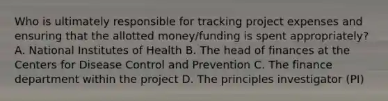 Who is ultimately responsible for tracking project expenses and ensuring that the allotted money/funding is spent appropriately? A. National Institutes of Health B. The head of finances at the Centers for Disease Control and Prevention C. The finance department within the project D. The principles investigator (PI)