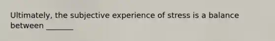 Ultimately, the subjective experience of stress is a balance between _______