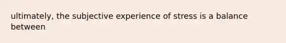 ultimately, the subjective experience of stress is a balance between