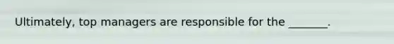 Ultimately, top managers are responsible for the _______.