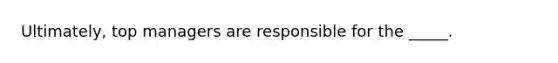 Ultimately, top managers are responsible for the _____.