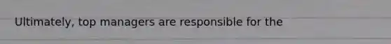 Ultimately, top managers are responsible for the