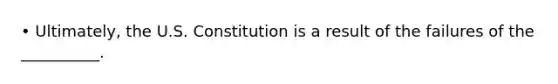 • Ultimately, the U.S. Constitution is a result of the failures of the __________.