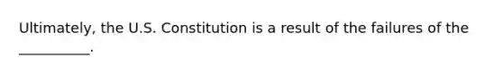 Ultimately, the U.S. Constitution is a result of the failures of the __________.