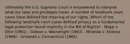 Ultimately the U.S. Supreme Court is empowered to interpret what our laws and privileges mean. A number of landmark court cases have defined the meaning of our rights. Which of the following landmark court cases defined privacy as a fundamental legal protection found implicitly in the Bill of Rights? - Mapp v. Ohio (1961) - Gideon v. Wainwright (1963) - Miranda v. Arizona (1966) - Griswold v. Connecticut (1965)