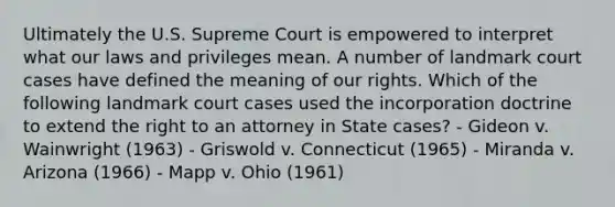 Ultimately the U.S. Supreme Court is empowered to interpret what our laws and privileges mean. A number of landmark court cases have defined the meaning of our rights. Which of the following landmark court cases used the incorporation doctrine to extend the right to an attorney in State cases? - Gideon v. Wainwright (1963) - Griswold v. Connecticut (1965) - Miranda v. Arizona (1966) - Mapp v. Ohio (1961)