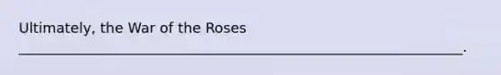 Ultimately, the War of the Roses _______________________________________________________________.