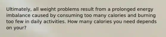 Ultimately, all weight problems result from a prolonged energy imbalance caused by consuming too many calories and burning too few in daily activities. How many calories you need depends on your?