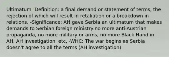 Ultimatum -Definition: a final demand or statement of terms, the rejection of which will result in retaliation or a breakdown in relations. -Significance: AH gave Serbia an ultimatum that makes demands to Serbian foreign ministry:no more anti-Austrian propaganda, no more military or arms, no more Black Hand in AH, AH investigation, etc. -WHC: The war begins as Serbia doesn't agree to all the terms (AH investigation).