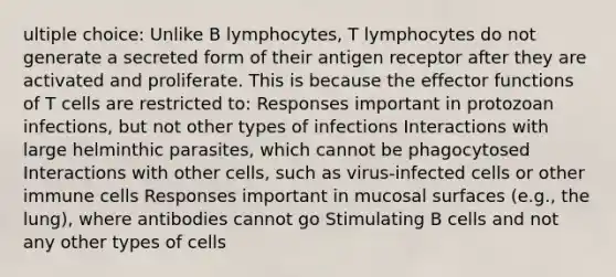 ultiple choice: Unlike B lymphocytes, T lymphocytes do not generate a secreted form of their antigen receptor after they are activated and proliferate. This is because the effector functions of T cells are restricted to: Responses important in protozoan infections, but not other types of infections Interactions with large helminthic parasites, which cannot be phagocytosed Interactions with other cells, such as virus-infected cells or other immune cells Responses important in mucosal surfaces (e.g., the lung), where antibodies cannot go Stimulating B cells and not any other types of cells