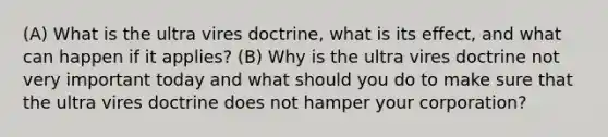 (A) What is the ultra vires doctrine, what is its effect, and what can happen if it applies? (B) Why is the ultra vires doctrine not very important today and what should you do to make sure that the ultra vires doctrine does not hamper your corporation?