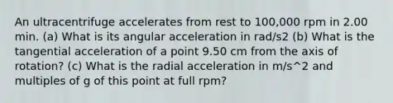 An ultracentrifuge accelerates from rest to 100,000 rpm in 2.00 min. (a) What is its angular acceleration in rad/s2 (b) What is the tangential acceleration of a point 9.50 cm from the axis of rotation? (c) What is the radial acceleration in m/s^2 and multiples of g of this point at full rpm?