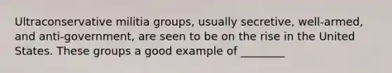 Ultraconservative militia groups, usually secretive, well-armed, and anti-government, are seen to be on the rise in the United States. These groups a good example of ________