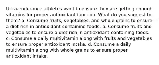 Ultra-endurance athletes want to ensure they are getting enough vitamins for proper antioxidant function. What do you suggest to them? a. Consume fruits, vegetables, and whole grains to ensure a diet rich in antioxidant-containing foods. b. Consume fruits and vegetables to ensure a diet rich in antioxidant-containing foods. c. Consume a daily multivitamin along with fruits and vegetables to ensure proper antioxidant intake. d. Consume a daily multivitamin along with whole grains to ensure proper antioxidant intake.