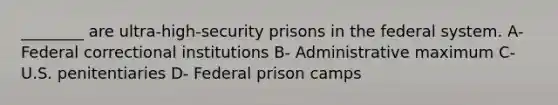 ________ are ultra-high-security prisons in the federal system. A- Federal correctional institutions B- Administrative maximum C- U.S. penitentiaries D- Federal prison camps