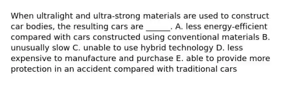 When ultralight and ultra-strong materials are used to construct car bodies, the resulting cars are ______. A. less energy-efficient compared with cars constructed using conventional materials B. unusually slow C. unable to use hybrid technology D. less expensive to manufacture and purchase E. able to provide more protection in an accident compared with traditional cars