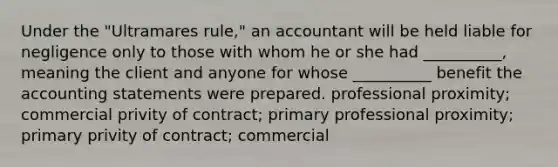 Under the "Ultramares rule," an accountant will be held liable for negligence only to those with whom he or she had __________, meaning the client and anyone for whose __________ benefit the accounting statements were prepared. professional proximity; commercial privity of contract; primary professional proximity; primary privity of contract; commercial