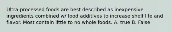 Ultra-processed foods are best described as inexpensive ingredients combined w/ food additives to increase shelf life and flavor. Most contain little to no whole foods. A. true B. False