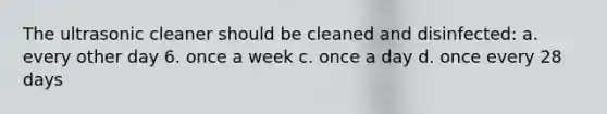 The ultrasonic cleaner should be cleaned and disinfected: a. every other day 6. once a week c. once a day d. once every 28 days