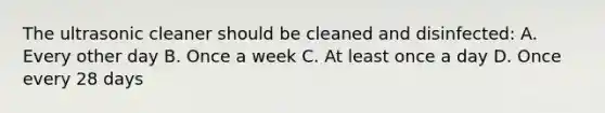 The ultrasonic cleaner should be cleaned and disinfected: A. Every other day B. Once a week C. At least once a day D. Once every 28 days