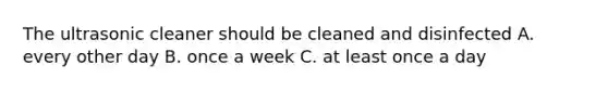 The ultrasonic cleaner should be cleaned and disinfected A. every other day B. once a week C. at least once a day