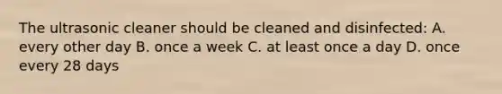 The ultrasonic cleaner should be cleaned and disinfected: A. every other day B. once a week C. at least once a day D. once every 28 days