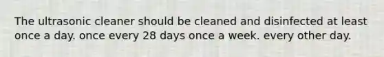 The ultrasonic cleaner should be cleaned and disinfected at least once a day. once every 28 days once a week. every other day.