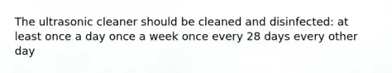 The ultrasonic cleaner should be cleaned and disinfected: at least once a day once a week once every 28 days every other day