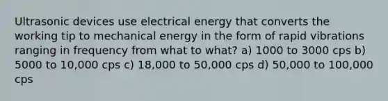 Ultrasonic devices use electrical energy that converts the working tip to mechanical energy in the form of rapid vibrations ranging in frequency from what to what? a) 1000 to 3000 cps b) 5000 to 10,000 cps c) 18,000 to 50,000 cps d) 50,000 to 100,000 cps