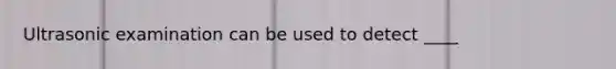 Ultrasonic examination can be used to detect ____