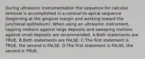 During ultrasonic instrumentation the sequence for calculus removal is accomplished in a coronal-to-apical sequence (beginning at the gingival margin and working toward the junctional epithelium). When using an ultrasonic instrument, tapping motions against large deposits and sweeping motions against small deposits are recommended. A.Both statements are TRUE. B.Both statements are FALSE. C.The first statement is TRUE, the second is FALSE. D.The first statement is FALSE, the second is TRUE.