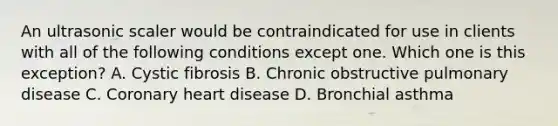 An ultrasonic scaler would be contraindicated for use in clients with all of the following conditions except one. Which one is this exception? A. Cystic fibrosis B. Chronic obstructive pulmonary disease C. Coronary heart disease D. Bronchial asthma