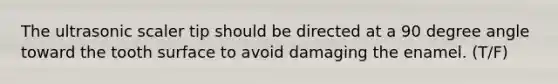 The ultrasonic scaler tip should be directed at a 90 degree angle toward the tooth surface to avoid damaging the enamel. (T/F)