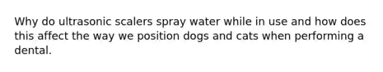 Why do ultrasonic scalers spray water while in use and how does this affect the way we position dogs and cats when performing a dental.