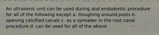 An ultrasonic unit can be used during and endodontic procedure for all of the following except a. troughing around posts b. opening calcified canals c. as a spreader in the root canal procedure d. can be used for all of the above