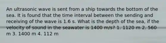 An ultrasonic wave is sent from a ship towards the bottom of the sea. It is found that the time interval between the sending and receiving of the wave is 1.6 s. What is the depth of the sea, if the velocity of sound in the seawater is 1400 m/s? 1. 1120 m 2. 560 m 3. 1400 m 4. 112 m