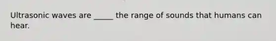 Ultrasonic waves are _____ the range of sounds that humans can hear.