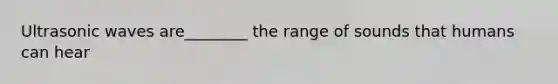 Ultrasonic waves are________ the range of sounds that humans can hear